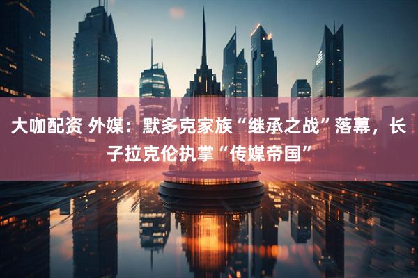 大咖配资 外媒：默多克家族“继承之战”落幕，长子拉克伦执掌“传媒帝国”