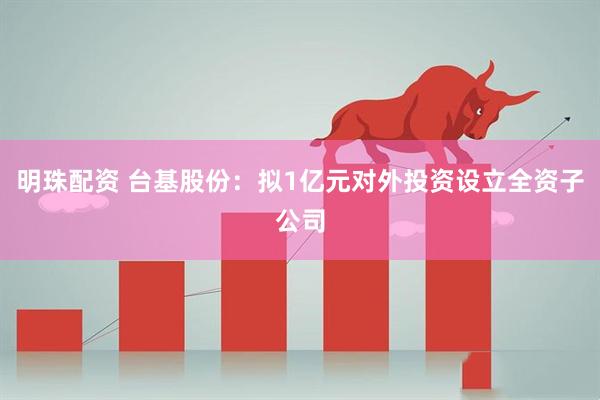 明珠配资 台基股份：拟1亿元对外投资设立全资子公司