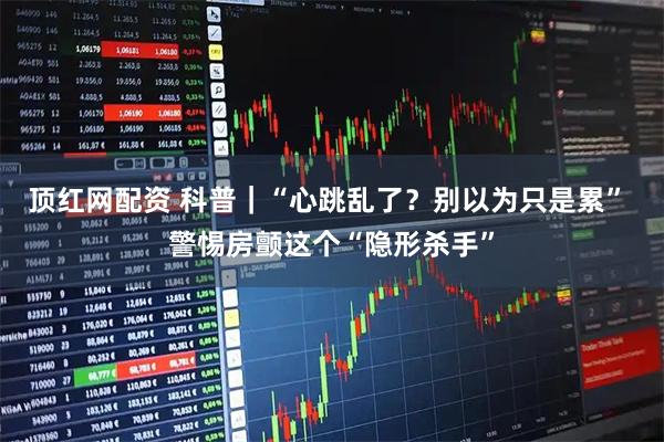 顶红网配资 科普｜“心跳乱了？别以为只是累” 警惕房颤这个“隐形杀手”
