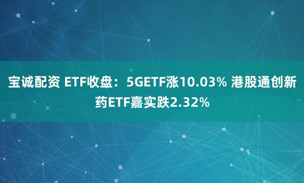 宝诚配资 ETF收盘：5GETF涨10.03% 港股通创新药ETF嘉实跌2.32%