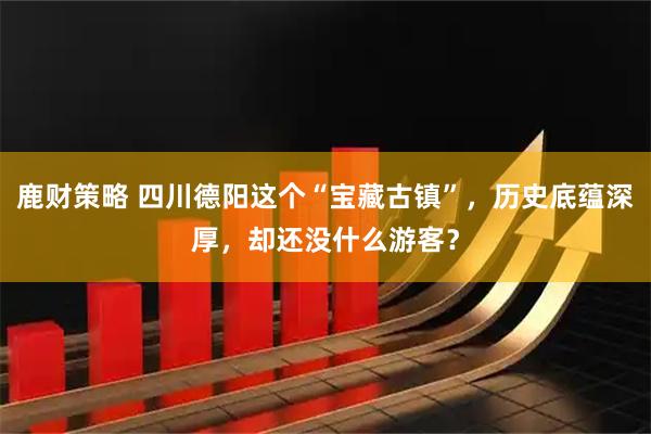 鹿财策略 四川德阳这个“宝藏古镇”，历史底蕴深厚，却还没什么游客？
