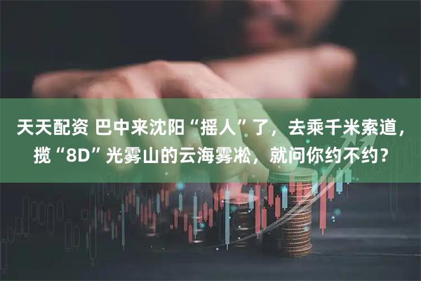 天天配资 巴中来沈阳“摇人”了，去乘千米索道，揽“8D”光雾山的云海雾凇，就问你约不约？