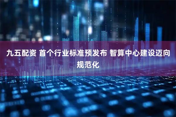 九五配资 首个行业标准预发布 智算中心建设迈向规范化