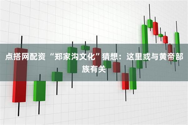 点搭网配资 “郑家沟文化”猜想：这里或与黄帝部族有关