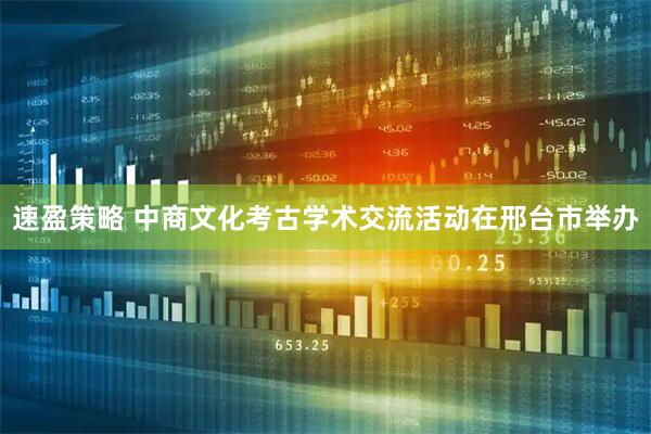 速盈策略 中商文化考古学术交流活动在邢台市举办