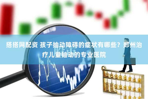 搭搭网配资 孩子抽动障碍的症状有哪些？郑州治疗儿童抽动的专业医院