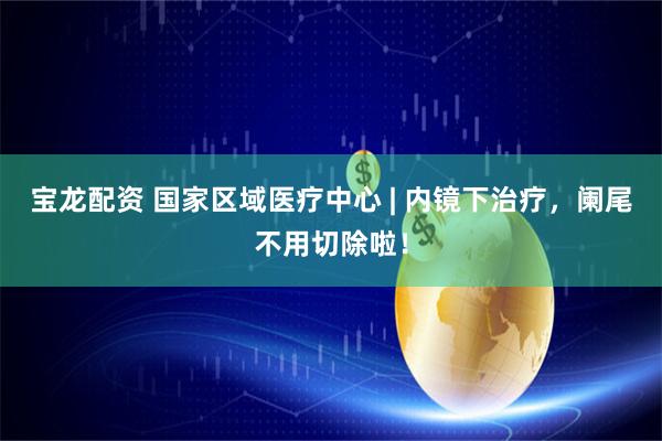 宝龙配资 国家区域医疗中心 | 内镜下治疗，阑尾不用切除啦！