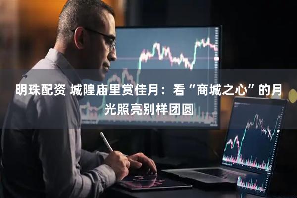 明珠配资 城隍庙里赏佳月：看“商城之心”的月光照亮别样团圆