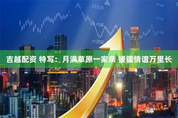 吉越配资 特写：月满草原一家亲 援疆情谊万里长