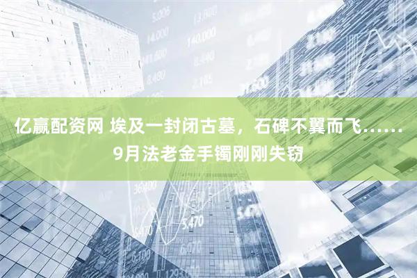 亿赢配资网 埃及一封闭古墓，石碑不翼而飞……9月法老金手镯刚刚失窃
