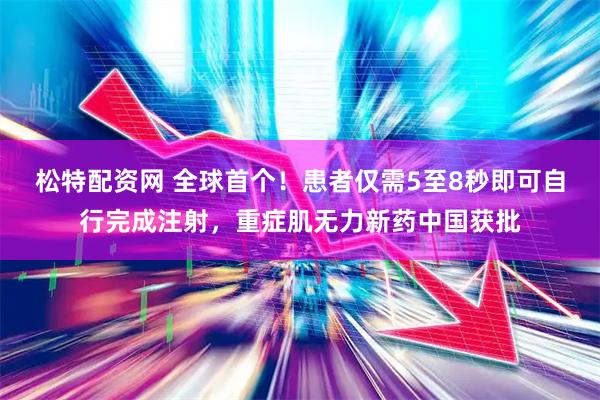 松特配资网 全球首个！患者仅需5至8秒即可自行完成注射，重症肌无力新药中国获批