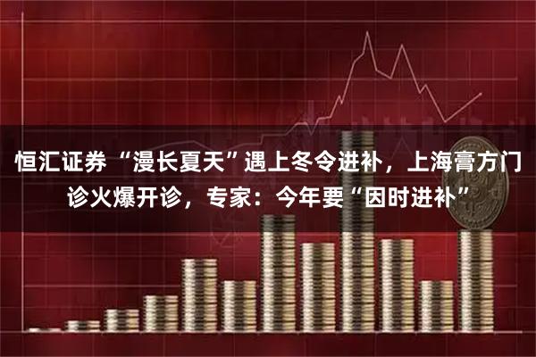 恒汇证券 “漫长夏天”遇上冬令进补，上海膏方门诊火爆开诊，专家：今年要“因时进补”