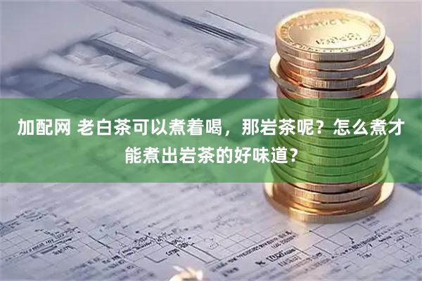 加配网 老白茶可以煮着喝，那岩茶呢？怎么煮才能煮出岩茶的好味道？