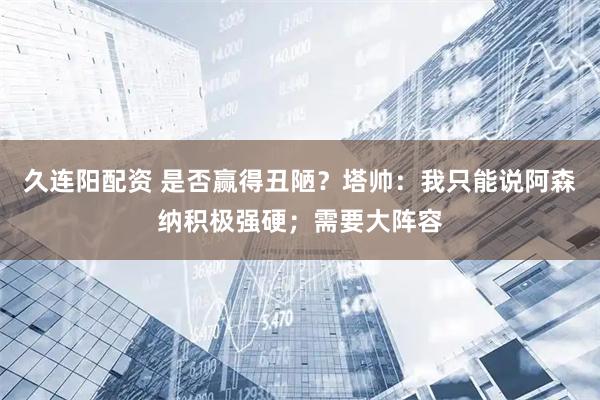 久连阳配资 是否赢得丑陋？塔帅：我只能说阿森纳积极强硬；需要大阵容