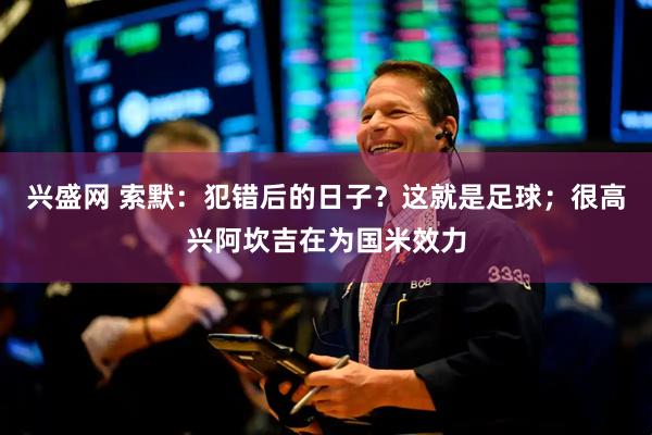 兴盛网 索默：犯错后的日子？这就是足球；很高兴阿坎吉在为国米效力