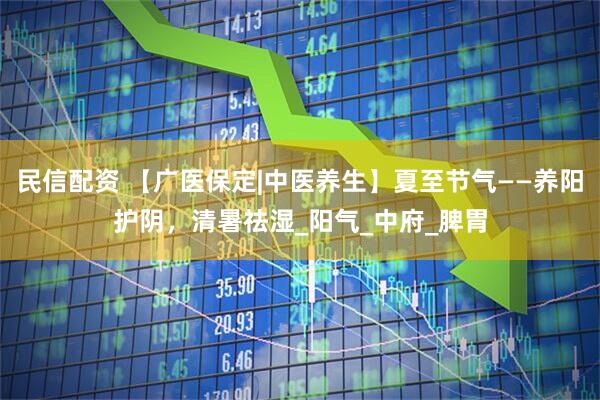 民信配资 【广医保定|中医养生】夏至节气——养阳护阴，清暑祛湿_阳气_中府_脾胃