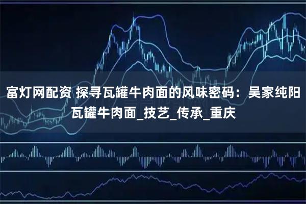 富灯网配资 探寻瓦罐牛肉面的风味密码:吴家纯阳瓦罐牛肉面_技艺_传承_重庆