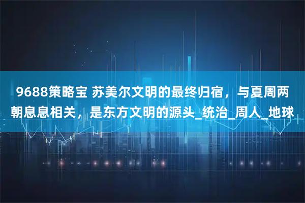 9688策略宝 苏美尔文明的最终归宿,与夏周两朝息息相关,是东方文明的源头_统治_周人_地球