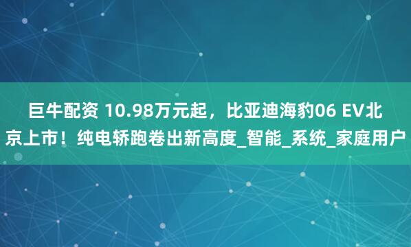 巨牛配资 10.98万元起,比亚迪海豹06 EV北京上市!纯电轿跑卷出新高度_智能_系统_家庭用户