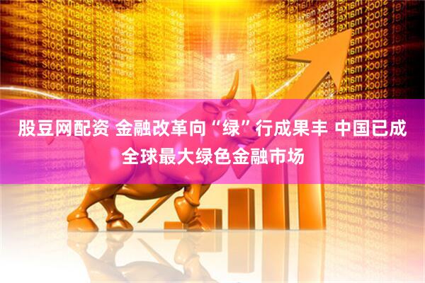 股豆网配资 金融改革向“绿”行成果丰 中国已成全球最大绿色金融市场