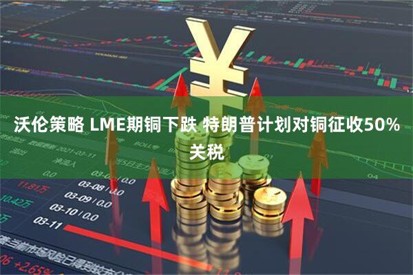 沃伦策略 LME期铜下跌 特朗普计划对铜征收50%关税
