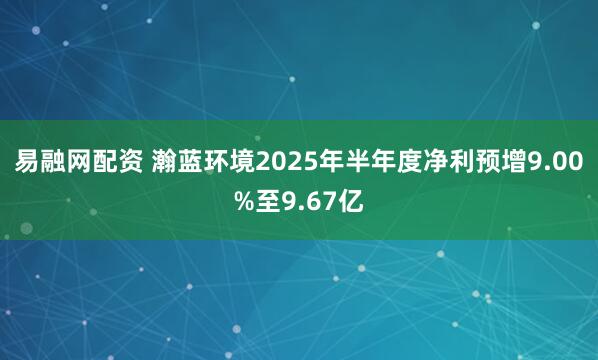 易融网配资 瀚蓝环境2025年半年度净利预增9.00%至9.67亿