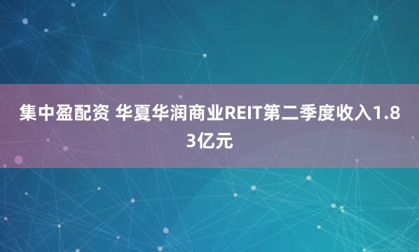集中盈配资 华夏华润商业REIT第二季度收入1.83亿元
