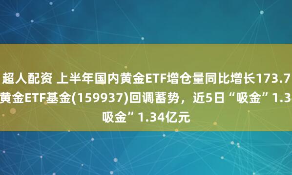 超人配资 上半年国内黄金ETF增仓量同比增长173.73%,黄金ETF基金(159937)回调蓄势,近5日“吸金”1.34亿元