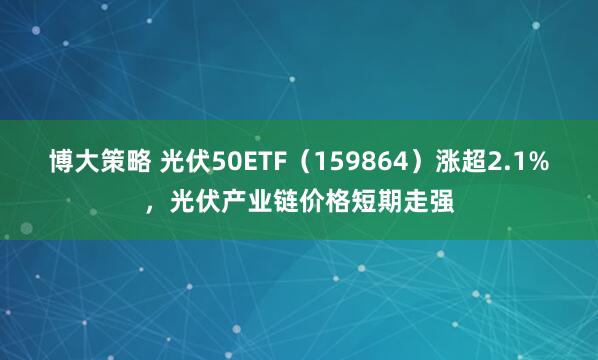 博大策略 光伏50ETF(159864)涨超2.1%,光伏产业链价格短期走强