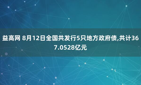 益高网 8月12日全国共发行5只地方政府债,共计367.0528亿元
