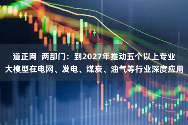 道正网  两部门：到2027年推动五个以上专业大模型在电网、发电、煤炭、油气等行业深度应用