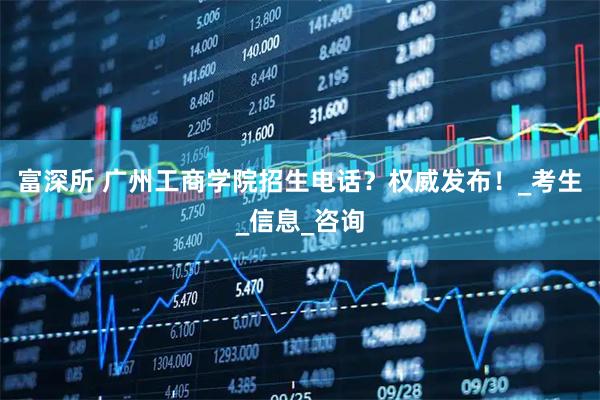 富深所 广州工商学院招生电话？权威发布！_考生_信息_咨询