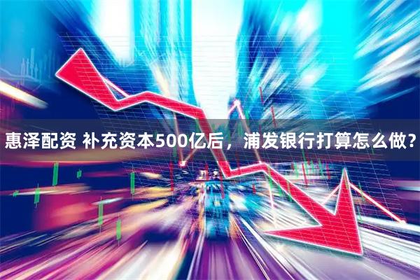 惠泽配资 补充资本500亿后,浦发银行打算怎么做?
