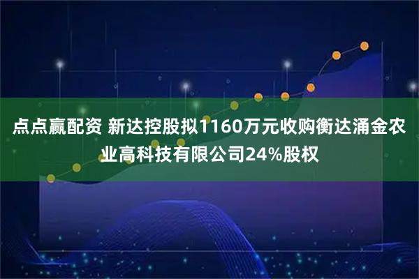 点点赢配资 新达控股拟1160万元收购衡达涌金农业高科技有限公司24%股权