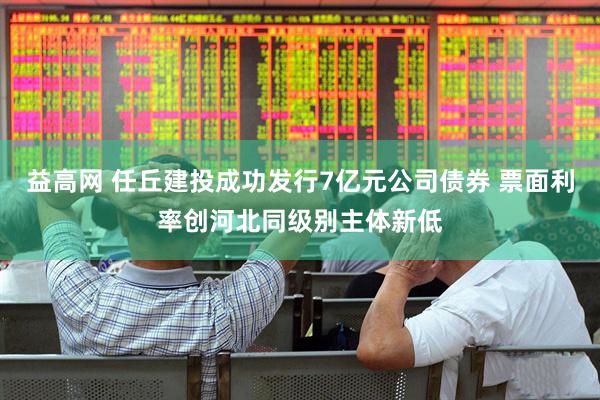 益高网 任丘建投成功发行7亿元公司债券 票面利率创河北同级别主体新低