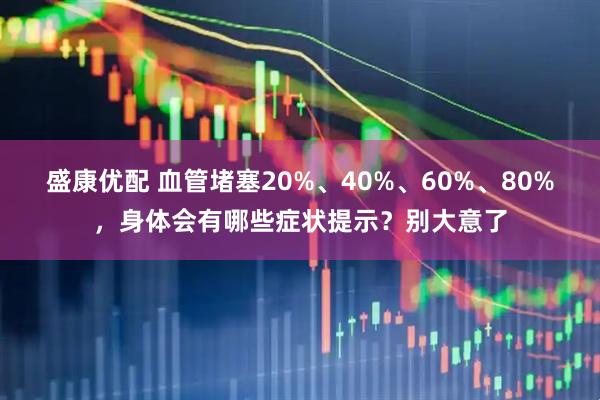 盛康优配 血管堵塞20%、40%、60%、80%，身体会有哪些症状提示？别大意了